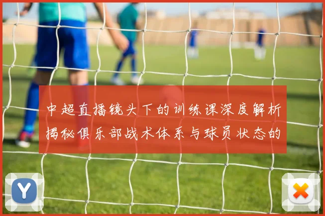 中超直播镜头下的训练课深度解析揭秘俱乐部战术体系与球员状态的真实生态